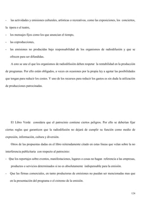 -

las actividades y emisiones culturales, artísticas o recreativas, como las exposiciones, los conciertos,

la ópera o el teatro,
-

los mensajes fijos como los que anuncian el tiempo,

-

las coproducciones,

-

las emisiones no producidas bajo responsabilidad de los organismos de radiodifusión y que se
ofrecen para ser difundidas.
A esto se une el que los organismos de radiodifusión deben respetar la rentabilidad en la producción

de programas. Por ello están obligados, a veces en ocasiones por la propia ley a agotar las posibilidades
que tengan para reducir los costes. Y uno de los recursos para reducir los gastos es sin duda la utilización
de producciones patrocinadas.

El Libro Verde considera que el patrocinio contiene ciertos peligros. Por ello se deberían fijar
ciertas reglas que garanticen que la radiodifusión no dejará de cumplir su función como medio de
expresión, información, cultura y diversión.
Otros de las propuestas dadas en el libro reiteradamente citado en estas líneas que velan sobre la no
interferencia publicitaria con respecto al patrocinio:
- Que los reportajes sobre eventos, manifestaciones, lugares o cosas no hagan referencia a las empresas,
productos o servicios determinados si no es absolutamente indispensable para la emisión.
-

Que las firmas comerciales, en tanto productoras de emisiones no puedan ser mencionadas mas que
en la presentación del programa o el extremo de la emisión.

124

 