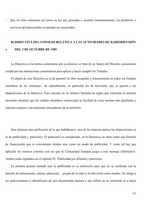 -

Que en estas emisiones así como en las que preceden o suceden inmediatamente, los productos o
servicios del patrocinador no pueden ser anunciados.

B) DIRECTIVA DEL CONSEJO RELATIVA A LAS ACTIVIDADES DE RADIODIFUSIÓN
e

DEL 3 DE OCTUBRE DE 1989

La Directiva es la norma comunitaria por excelencia; se trata de un fuente del Derecho comunitario
creado por las instituciones comunitarias para aplicar y hacer cumplir los Tratados.
El objeto de esta Directiva es el de permitir la libre recepción y retransmisión en todos los Estados
miembros de las emisiones de radiodifusión, en particular las de televisión, que se ajusten a las
disposiciones de la Directiva. Esto consiste en un número limitado de reglas que concretan el mínimo
necesario mientras que los estados miembros conservarán la facultad de crear normas más detalladas y
estrictas respecto a las emisiones procedentes de su territorio.

Para alcanzar esta unificación de la que hablábamos uno de las materias aplicar las disposiciones es
la de publicidad y patrocinio. El patrocinio es considerado, en la Directiva, no tanto como una fórmula
de financiación que es conveniente alentas sino como un modo de publicidad. Y como tal hay que
aplicarle los mismos criterios con los que la Comunidad Europea juzga a este mensaje informativo.
Ambos están regulados en el capítulo IV: Publicidad por difusión y patrocinio.
La primera postura tomada ante la publicidad es su restricción para que no se confunda con la
función de información, cultura, educación..., propia de la radio y la televisión como medios. Se obliga a
los patrocinadores a identificarse de una determinada manera y ano influir en su contenido ni a hacer

125

 