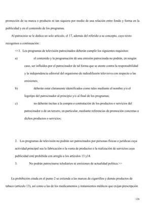 promoción de su marca o producto ni tan siquiera por medio de una relación entre fondo y forma en la
publicidad y en el contenido de los programas.
Al patrocinio se le dedica un solo artículo, el 17, además del referido a su concepto, cuyo texto
recogemos a continuación :
<<1. Los programas de televisión patrocinados deberán cumplir los siguientes requisitos:
a)

el contenido y la programación de una emisión patrocinada no podrán, en ningún
caso, ser influidos por el patrocinador de tal forma que se atente contra la responsabilidad
y la independencia editorial del organismo de radiodifusión televisiva con respecto a las
emisiones;

b)

deberán estar claramente identificados como tales mediante el nombre y/o el
logotipo del patrocinador al principio y/o al final de los programas;

c)

no deberán incitas a la compra o contratación de los productos o servicios del
patrocinador o de un tercero, en particular, mediante referencias de promoción concretas a
dichos productos o servicios;

2. Los programas de televisión no podrán ser patrocinados por personas físicas o jurídicas cuya
actividad principal sea la fabricación o la venta de productos o la realización de servicios cuya
publicidad esté prohibida con arreglo a los artículos 13 y14.
3.

No podrán patrocinarse telediarios ni emisiones de actualidad política.>>

La prohibición citada en el punto 2 se extiende a las marcas de cigarrillos y demás productos de
tabaco (artículo 13), así como a las de los medicamentos y tratamientos médicos que exijan prescripción

126

 