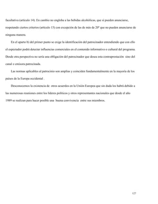 facultativa (artículo 14). En cambio no engloba a las bebidas alcohólicas, que sí pueden anunciarse,
respetando ciertos criterios (artículo 15) con excepción de las de más de 20º que no pueden anunciarse de
ninguna manera.
En el aparto b) del primer punto se exige la identificación del patrocinador entendiendo que con ello
el espectador podrá detectar influencias comerciales en el contenido informativo o cultural del programa.
Desde otra perspectiva no sería una obligación del patrocinador que desea esta contraprestación sino del
canal o emisora patrocinada.
Las normas aplicables al patrocinio son amplias y coinciden fundamentalmente en la mayoría de los
países de la Europa occidental .
Desconocemos la existencia de otros acuerdos en la Unión Europea que sin duda los habrá debido a
las numerosas reuniones entre los líderes políticos y otros representantes nacionales que desde el año
1989 se realizan para hacer posible una buena convivencia entre sus miembros.

127

 