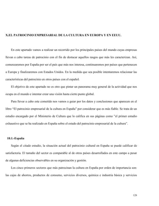 X.EL PATROCINIO EMPRESARIAL DE LA CULTURA EN EUROPA Y EN EEUU.

En este apartado vamos a realizar un recorrido por los principales países del mundo cuyas empresas
llevan a cabo tareas de patrocinio con el fin de destacar aquellos rasgos que más les caracterizan. Así,
comenzaremos por España por ser el país que más nos interesa, continuaremos por países que pertenecen
a Europa y finalizaremos con Estados Unidos. En la medida que sea posible intentaremos relacionar las
características del patrocinio en otros países con el español.
El objetivo de este apartado no es otro que pintar un panorama muy general de la actividad que nos
ocupa en el mundo e intentar crear una visión hasta cierto punto global.
Para llevar a cabo este cometido nos vamos a guiar por los datos y conclusiones que aparecen en el
libro “El patrocinio empresarial de la cultura en España” por considerar que es más fiable. Se trata de un
estudio encargado por el Ministerio de Cultura que lo califica en sus páginas como ”el primer estudio
exhaustivo que se ha realizado en España sobre el estado del patrocinio empresarial de la cultura”.

10.1.-España
Según el citado estudio, la situación actual del patrocinio cultural en España se puede calificar de
satisfactoria. El tamaño del sector es comparable al de otros países desarrollados en este campo a pesar
de algunas deficiencias observables en su organización y gestión.
Los cinco primeros sectores que más patrocinan la cultura en España por orden de importancia son:
las cajas de ahorros, productos de consumo, servicios diversos, química e industria básica y servicios

128

 