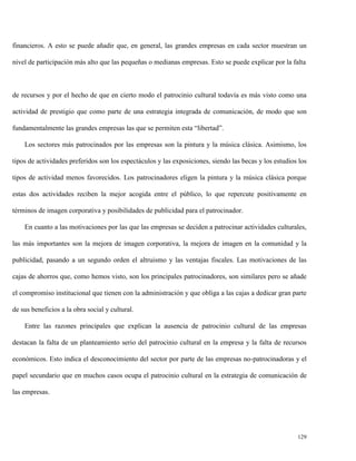 financieros. A esto se puede añadir que, en general, las grandes empresas en cada sector muestran un
nivel de participación más alto que las pequeñas o medianas empresas. Esto se puede explicar por la falta

de recursos y por el hecho de que en cierto modo el patrocinio cultural todavía es más visto como una
actividad de prestigio que como parte de una estrategia integrada de comunicación, de modo que son
fundamentalmente las grandes empresas las que se permiten esta “libertad”.
Los sectores más patrocinados por las empresas son la pintura y la música clásica. Asimismo, los
tipos de actividades preferidos son los espectáculos y las exposiciones, siendo las becas y los estudios los
tipos de actividad menos favorecidos. Los patrocinadores eligen la pintura y la música clásica porque
estas dos actividades reciben la mejor acogida entre el público, lo que repercute positivamente en
términos de imagen corporativa y posibilidades de publicidad para el patrocinador.
En cuanto a las motivaciones por las que las empresas se deciden a patrocinar actividades culturales,
las más importantes son la mejora de imagen corporativa, la mejora de imagen en la comunidad y la
publicidad, pasando a un segundo orden el altruismo y las ventajas fiscales. Las motivaciones de las
cajas de ahorros que, como hemos visto, son los principales patrocinadores, son similares pero se añade
el compromiso institucional que tienen con la administración y que obliga a las cajas a dedicar gran parte
de sus beneficios a la obra social y cultural.
Entre las razones principales que explican la ausencia de patrocinio cultural de las empresas
destacan la falta de un planteamiento serio del patrocinio cultural en la empresa y la falta de recursos
económicos. Esto indica el desconocimiento del sector por parte de las empresas no-patrocinadoras y el
papel secundario que en muchos casos ocupa el patrocinio cultural en la estrategia de comunicación de
las empresas.

129

 