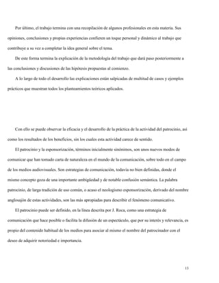 Por último, el trabajo termina con una recopilación de algunos profesionales en esta materia. Sus
opiniones, conclusiones y propias experiencias confieren un toque personal y dinámico al trabajo que
contribuye a su vez a completar la idea general sobre el tema.
De este forma termina la explicación de la metodología del trabajo que dará paso posteriormente a
las conclusiones y discusiones de las hipótesis propuestas al comienzo.
A lo largo de todo el desarrollo las explicaciones están salpicadas de multitud de casos y ejemplos
prácticos que muestran todos los planteamientos teóricos aplicados.

Con ello se puede observar la eficacia y el desarrollo de la práctica de la actividad del patrocinio, así
como los resultados de los beneficios, sin los cuales esta actividad carece de sentido.
El patrocinio y la esponsorización, términos inicialmente sinónimos, son unos nuevos modos de
comunicar que han tomado carta de naturaleza en el mundo de la comunicación, sobre todo en el campo
de los medios audiovisuales. Son estrategias de comunicación, todavía no bien definidas, donde el
mismo concepto goza de una importante ambigüedad y de notable confusión semántica. La palabra
patrocinio, de larga tradición de uso común, o acaso el neologismo esponsorización, derivado del nombre
anglosajón de estas actividades, son las más apropiadas para describir el fenómeno comunicativo.
El patrocinio puede ser definido, en la línea descrita por J. Roca, como una estrategia de
comunicación que hace posible o facilita la difusión de un espectáculo, que por su interés y relevancia, es
propio del contenido habitual de los medios para asociar al mismo el nombre del patrocinador con el
deseo de adquirir notoriedad e importancia.

13

 