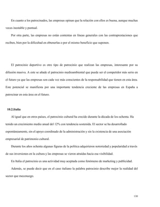 En cuanto a los patrocinados, las empresas opinan que la relación con ellos es buena, aunque muchas
veces inestable y puntual.
Por otra parte, las empresas no están contentas en líneas generales con las contraprestaciones que
reciben, bien por la dificultad en obtenerlas o por el mismo beneficio que suponen.

El patrocinio deportivo es otro tipo de patrocinio que realizan las empresas, interesante por su
difusión masiva. A este se añade el patrocinio medioambiental que puede ser el competidor más serio en
el futuro ya que las empresas son cada vez más conscientes de la responsabilidad que tienen en esta área.
Este potencial se manifiesta por una importante tendencia creciente de las empresas en España a
patrocinar en esta área en el futuro.

10.2.Italia
Al igual que en otros países, el patrocinio cultural ha crecido durante la década de los ochenta. Ha
tenido un crecimiento medio anual del 12% con tendencia sostenida. El sector se ha desarrollado
espontáneamente, sin el apoyo coordinado de la administración y sin la existencia de una asociación
empresarial de patrimonio cultural.
Durante los años ochenta algunas figuras de la política adquirieron notoriedad y popularidad a través
de sus inversiones en la cultura y las empresas se vieron atraídas hacia esa visibilidad.
En Italia el patrocinio es una actividad muy aceptada como fenómeno de marketing y publicidad.
Además, se puede decir que en el caso italiano la palabra patrocinio describe mejor la realidad del
sector que mecenazgo.

130

 