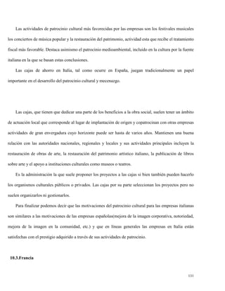 Las actividades de patrocinio cultural más favorecidas por las empresas son los festivales musicales
los conciertos de música popular y la restauración del patrimonio, actividad esta que recibe el tratamiento
fiscal más favorable. Destaca asimismo el patrocinio medioambiental, incluido en la cultura por la fuente
italiana en la que se basan estas conclusiones.
Las cajas de ahorro en Italia, tal como ocurre en España, juegan tradicionalmente un papel
importante en el desarrollo del patrocinio cultural y mecenazgo.

Las cajas, que tienen que dedicar una parte de los beneficios a la obra social, suelen tener un ámbito
de actuación local que corresponde al lugar de implantación de origen y copatrocinan con otras empresas
actividades de gran envergadura cuyo horizonte puede ser hasta de varios años. Mantienen una buena
relación con las autoridades nacionales, regionales y locales y sus actividades principales incluyen la
restauración de obras de arte, la restauración del patrimonio artístico italiano, la publicación de libros
sobre arte y el apoyo a instituciones culturales como museos o teatros.
Es la administración la que suele proponer los proyectos a las cajas si bien también pueden hacerlo
los organismos culturales públicos o privados. Las cajas por su parte seleccionan los proyectos pero no
suelen organizarlos ni gestionarlos.
Para finalizar podemos decir que las motivaciones del patrocinio cultural para las empresas italianas
son similares a las motivaciones de las empresas españolas(mejora de la imagen corporativa, notoriedad,
mejora de la imagen en la comunidad, etc.) y que en líneas generales las empresas en Italia están
satisfechas con el prestigio adquirido a través de sus actividades de patrocinio.

10.3.Francia

131

 