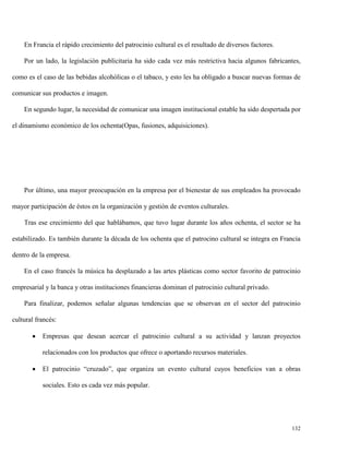 En Francia el rápido crecimiento del patrocinio cultural es el resultado de diversos factores.
Por un lado, la legislación publicitaria ha sido cada vez más restrictiva hacia algunos fabricantes,
como es el caso de las bebidas alcohólicas o el tabaco, y esto les ha obligado a buscar nuevas formas de
comunicar sus productos e imagen.
En segundo lugar, la necesidad de comunicar una imagen institucional estable ha sido despertada por
el dinamismo económico de los ochenta(Opas, fusiones, adquisiciones).

Por último, una mayor preocupación en la empresa por el bienestar de sus empleados ha provocado
mayor participación de éstos en la organización y gestión de eventos culturales.
Tras ese crecimiento del que hablábamos, que tuvo lugar durante los años ochenta, el sector se ha
estabilizado. Es también durante la década de los ochenta que el patrocino cultural se integra en Francia
dentro de la empresa.
En el caso francés la música ha desplazado a las artes plásticas como sector favorito de patrocinio
empresarial y la banca y otras instituciones financieras dominan el patrocinio cultural privado.
Para finalizar, podemos señalar algunas tendencias que se observan en el sector del patrocinio
cultural francés:


Empresas que desean acercar el patrocinio cultural a su actividad y lanzan proyectos
relacionados con los productos que ofrece o aportando recursos materiales.



El patrocinio “cruzado”, que organiza un evento cultural cuyos beneficios van a obras
sociales. Esto es cada vez más popular.

132

 