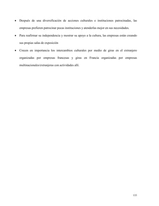 

Después de una diversificación de acciones culturales e instituciones patrocinadas, las
empresas prefieren patrocinar pocas instituciones y atenderlas mejor en sus necesidades.



Para reafirmar su independencia y mostrar su apoyo a la cultura, las empresas están creando
sus propias salas de exposición



Crecen en importancia los intercambios culturales por medio de giras en el extranjero
organizadas por empresas francesas y giras en Francia organizadas por empresas
multinacionales/extranjeras con actividades allí.

133

 