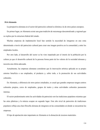 10.4.Alemania
La perspectiva alemana en el sector del patrocinio cultural es distinta a la de otros países europeos.
En primer lugar, en Alemania existe una gran tradición de mecenazgo descentralizado y regional que
se explica por la estructura federal del estado.
Muchas empresas de implantación local han sentido la necesidad de integrarse en una zona
determinada a través del patrocinio cultural para crear una imagen positiva en la comunidad y entre los
empleados locales.
Por otro lado, el desarrollo del sector se ha visto impulsado por el interés de la población por la
cultura ya que el desarrollo cultural de la persona forma parte de los valores de la sociedad alemana y
necesita una oferta adecuada.
Actualmente, las empresas alemanas consideran que la innovación artística aplicada en su propio
entorno beneficia a sus empleados, al producto y, sobre todo, a la promoción de sus actividades
culturales.
En Alemania, a diferencia de otros países estudiados, es usual que grandes empresas tengan centros
culturales propios, coros de empleados, grupos de teatro y otras actividades culturales puramente
internas.
El sector predominante entre las actividades de patrocinio son las tradiciones populares mientras que
las artes plásticas y la música ocupan un segundo lugar. Este alto nivel de patrocinio de tradiciones
populares refleja una clara filosofía alemana de integrarse en las comunidades en donde se encuentran las
empresas.
El tipo de aportación más importante en Alemania es la donación de recursos materiales.

134

 