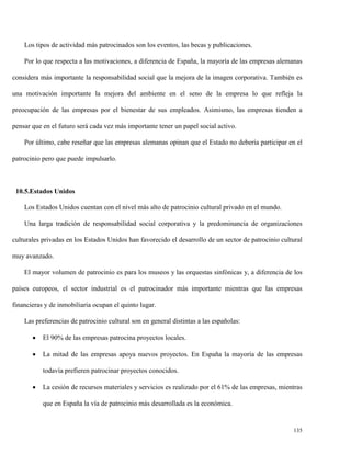 Los tipos de actividad más patrocinados son los eventos, las becas y publicaciones.
Por lo que respecta a las motivaciones, a diferencia de España, la mayoría de las empresas alemanas
considera más importante la responsabilidad social que la mejora de la imagen corporativa. También es
una motivación importante la mejora del ambiente en el seno de la empresa lo que refleja la
preocupación de las empresas por el bienestar de sus empleados. Asimismo, las empresas tienden a
pensar que en el futuro será cada vez más importante tener un papel social activo.
Por último, cabe reseñar que las empresas alemanas opinan que el Estado no debería participar en el
patrocinio pero que puede impulsarlo.

10.5.Estados Unidos
Los Estados Unidos cuentan con el nivel más alto de patrocinio cultural privado en el mundo.
Una larga tradición de responsabilidad social corporativa y la predominancia de organizaciones
culturales privadas en los Estados Unidos han favorecido el desarrollo de un sector de patrocinio cultural
muy avanzado.
El mayor volumen de patrocinio es para los museos y las orquestas sinfónicas y, a diferencia de los
países europeos, el sector industrial es el patrocinador más importante mientras que las empresas
financieras y de inmobiliaria ocupan el quinto lugar.
Las preferencias de patrocinio cultural son en general distintas a las españolas:


El 90% de las empresas patrocina proyectos locales.



La mitad de las empresas apoya nuevos proyectos. En España la mayoría de las empresas
todavía prefieren patrocinar proyectos conocidos.



La cesión de recursos materiales y servicios es realizado por el 61% de las empresas, mientras
que en España la vía de patrocinio más desarrollada es la económica.

135

 
