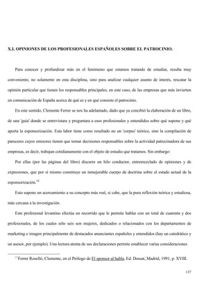 X.I. OPINIONES DE LOS PROFESIONALES ESPAÑOLES SOBRE EL PATROCINIO.

Para conocer y profundizar más en el fenómeno que estamos tratando de estudiar, resulta muy
conveniente, no solamente en esta disciplina, sino para analizar cualquier asunto de interés, rescatar la
opinión particular que tienen los responsables principales, en este caso, de las empresas que más invierten
en comunicación de España acerca de qué es y en qué consiste el patrocinio.
En este sentido, Clemente Ferrer se nos ha adelantado, dado que ya concibió la elaboración de un libro,
de una 'guía' donde se entrevistara y preguntara a esos profesionales y entendidos sobre qué supone y qué
aporta la esponsorización. Esta labor tiene como resultado no un 'corpus' teórico, sino la compilación de
pareceres cuyos emisores tienen que tomar decisiones responsables sobre la actividad patrocinadora de sus
empresas, es decir, trabajan cotidianamente con el objeto de estudio que tratamos. Sin embargo:
Por ellas (por las páginas del libro) discurre un hilo conductor, entremezclado de opiniones y de
expresiones, que por sí mismo constituye un inmejorable cuerpo de doctrina sobre el estado actual de la
esponsorización.10
Esto supone un acercamiento a su concepto más real, si cabe, que la pura reflexión teórica y estudiosa,
más cercana a la investigación.
Este profesional levantino efectúa un recorrido que le permite hablar con un total de cuarenta y dos
profesionales, de los cuales sólo seis son mujeres, dedicados o relacionados con los departamentos de
marketing e imagen principalmente de destacados anunciantes españoles y entendidos (hay un catedrático y
un asesor, por ejemplo). Una lectura atenta de sus declaraciones permite establecer varias consideraciones
10

Ferrer Roselló, Clemente, en el Prólogo de El sponsor al habla, Ed. Dossat, Madrid, 1991, p. XVIII.
137

 