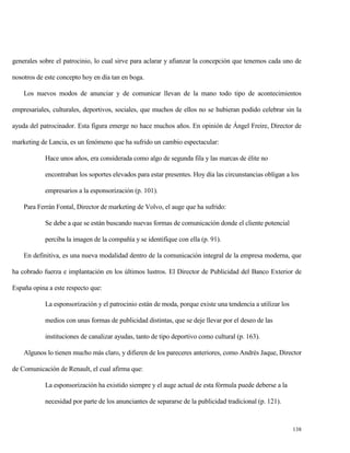 generales sobre el patrocinio, lo cual sirve para aclarar y afianzar la concepción que tenemos cada uno de
nosotros de este concepto hoy en día tan en boga.
Los nuevos modos de anunciar y de comunicar llevan de la mano todo tipo de acontecimientos
empresariales, culturales, deportivos, sociales, que muchos de ellos no se hubieran podido celebrar sin la
ayuda del patrocinador. Esta figura emerge no hace muchos años. En opinión de Ángel Freire, Director de
marketing de Lancia, es un fenómeno que ha sufrido un cambio espectacular:
Hace unos años, era considerada como algo de segunda fila y las marcas de élite no
encontraban los soportes elevados para estar presentes. Hoy día las circunstancias obligan a los
empresarios a la esponsorización (p. 101).
Para Ferrán Fontal, Director de marketing de Volvo, el auge que ha sufrido:
Se debe a que se están buscando nuevas formas de comunicación donde el cliente potencial
perciba la imagen de la compañía y se identifique con ella (p. 91).
En definitiva, es una nueva modalidad dentro de la comunicación integral de la empresa moderna, que
ha cobrado fuerza e implantación en los últimos lustros. El Director de Publicidad del Banco Exterior de
España opina a este respecto que:
La esponsorización y el patrocinio están de moda, porque existe una tendencia a utilizar los
medios con unas formas de publicidad distintas, que se deje llevar por el deseo de las
instituciones de canalizar ayudas, tanto de tipo deportivo como cultural (p. 163).
Algunos lo tienen mucho más claro, y difieren de los pareceres anteriores, como Andrés Jaque, Director
de Comunicación de Renault, el cual afirma que:
La esponsorización ha existido siempre y el auge actual de esta fórmula puede deberse a la
necesidad por parte de los anunciantes de separarse de la publicidad tradicional (p. 121).

138

 