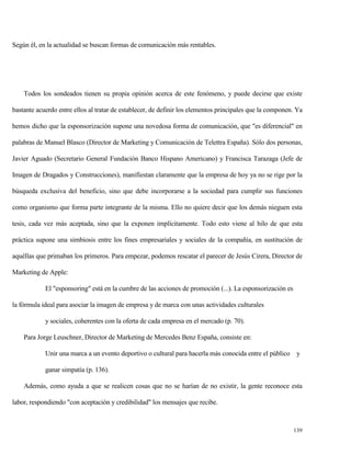 Según él, en la actualidad se buscan formas de comunicación más rentables.

Todos los sondeados tienen su propia opinión acerca de este fenómeno, y puede decirse que existe
bastante acuerdo entre ellos al tratar de establecer, de definir los elementos principales que la componen. Ya
hemos dicho que la esponsorización supone una novedosa forma de comunicación, que "es diferencial" en
palabras de Manuel Blasco (Director de Marketing y Comunicación de Telettra España). Sólo dos personas,
Javier Aguado (Secretario General Fundación Banco Hispano Americano) y Francisca Tarazaga (Jefe de
Imagen de Dragados y Construcciones), manifiestan claramente que la empresa de hoy ya no se rige por la
búsqueda exclusiva del beneficio, sino que debe incorporarse a la sociedad para cumplir sus funciones
como organismo que forma parte integrante de la misma. Ello no quiere decir que los demás nieguen esta
tesis, cada vez más aceptada, sino que la exponen implícitamente. Todo esto viene al hilo de que esta
práctica supone una simbiosis entre los fines empresariales y sociales de la compañía, en sustitución de
aquéllas que primaban los primeros. Para empezar, podemos rescatar el parecer de Jesús Cirera, Director de
Marketing de Apple:
El "esponsoring" está en la cumbre de las acciones de promoción (...). La esponsorización es
la fórmula ideal para asociar la imagen de empresa y de marca con unas actividades culturales
y sociales, coherentes con la oferta de cada empresa en el mercado (p. 70).
Para Jorge Leuschner, Director de Marketing de Mercedes Benz España, consiste en:
Unir una marca a un evento deportivo o cultural para hacerla más conocida entre el público y
ganar simpatía (p. 136).
Además, como ayuda a que se realicen cosas que no se harían de no existir, la gente reconoce esta
labor, respondiendo "con aceptación y credibilidad" los mensajes que recibe.

139

 