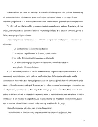 El patrocinio es, por tanto, una estrategia de comunicación incorporada a las acciones de marketing
de un anunciante, que intenta promover un nombre, una marca, una imagen ... por medio de una
inversión que posibilite la existencia y la difusión de un acontecimiento que se entiende de importancia.
Por ello, en la sociedad actual los grandes acontecimientos culturales, sociales, deportivos y de otra
índole, son llevados hasta los últimos rincones del planeta por medio de la difusión televisiva, gracias a
la inversión que puede patrocinarlos.
En resumen para que existan acciones de patrocinio o esponsorización tienen que coincidir cuatro
elementos:
1) Un acontecimiento socialmente significativo
2) Un deseo de los públicos en su difusión y conocimiento
3) Un medio de comunicación interesado en difundirlo
4) Un anunciante que paga los gastos de tal difusión, convirtiéndose en el
patrocinador del acontecimiento.
A todo ello habría que añadir el dato de importancia que los públicos reciben los mensajes de las
acciones de patrocinio en un cierto grado de indefensión, fuera de los canales adecuados para la
comunicación publicitaria. Los mensajes patrocinados son recibidos por los públicos destinatarios en el
contexto llamado tiempo de ocio y de descanso, por lo cual encuentran al sujeto receptor en una situación
de relajamiento, como no avisado de la llegada del mensaje que puede persuadirle. Un ejemplo de ello
puede ser el patrocinio de un espectáculo deportivo, donde el público asistente está rodeado de mensajes
interesados en una marca o en un producto, de los cuales recibe una percepción casi subliminal, puesto
que su atención primordial está centrada en los lances y las vicisitudes del juego.
Otras definiciones de patrocinio o en torno a él pueden ser:
" Acuerdo entre un patrocinador y un patrocinado con beneficios recíprocos, para

14

 