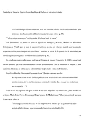 Según Javier Cayuela, Director General de Bang & Olufsen, el patrocinio trata de:

Asociar la imagen de una marca con la de una situación, evento o actividad determinada para
reforzar a idea fundamental del beneficio que el producto ofrece (p. 64).
Y ello consigue una mayor "predisposición del cliente hacia la marca".
Son interesantes los puntos de vista de Ignacio de Despujol y Coloma, Director de Relaciones
Exteriores de AT&T, para el cual la esponsorización no es sino un esfuerzo añadido que las grandes
empresas realizan para conseguir una rentabilidad

mediata, a través de la promoción de su nombre por

medio de patrocinar algunos acontecimientos de interés (p. 82).
En esta línea se expresa Fernando Madrigal, el Director de Imagen Corporativa de SEUR, para el cual
es una actividad que relaciona una empresa con un acontecimiento, a fin de transmitir su imagen y "para
cualificar el mensaje de forma que no solo se apele a los productos o a sus motivaciones".
Para Sixto Heredia, Director de Comunicación de Tabacalera, es más sencillo:
La esponsorización es una forma de publicidad en la que se está utilizando un determinado
acontecimiento, por el cual las empresas comerciales intentan dar a conocer sus productos y
sus ventajas (p. 113).
Sólo incluir dos apuntes más para acabar de ver esta disparidad de definiciones, pero afinidad de
criterios. María Jesús Flores, Directora del Departamento de Marketing de Publiespaña, entiende que este
fenómeno se refiere a:
Tratar de posicionar el producto de una empresa en un entorno que le ayude a través de la
actitud del televidente a ganar notoriedad y le aporte credibilidad (p.88).

140

 