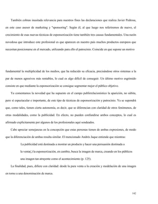 También cobran inusitada relevancia para nuestros fines las declaraciones que realiza Javier Pedrosa,
en este caso asesor de marketing y "sponsoring". Según él, al que luego nos referiremos de nuevo, el
crecimiento de esas nuevas técnicas de esponsorización tiene también tres causas fundamentales. Una razón
novedosa que introduce este profesional es que aparecen en nuestro país muchos productos europeos que
necesitan posicionarse en el mercado, utilizando para ello el patrocinio. Coincide en que supone un motivo

fundamental la multiplicidad de los medios, que ha reducido su eficacia, precisándose otros sistemas a la
par de menos agresivos más rentables, lo cual es algo difícil de conseguir. Un último motivo esgrimido
consiste en que mediante la esponsorización se consigue segmentar mejor el público objetivo.
Ya comentamos la novedad que ha supuesto en el campo publirrelacionístico la aparición, no súbita,
pero sí espectacular e importante, de este tipo de técnicas de esponsorización y patrocinio. Ya se supondrá
que, como tales, tienen cierta autonomía, es decir, que se diferencian con claridad de otros fenómenos, de
otras modalidades, como la publicidad. En efecto, no pueden confundirse ambos conceptos, lo cual es
afirmado explícitamente por algunos de los profesionales aquí sondeados.
Cabe apreciar semejanzas en la concepción que estas personas tienen de ambas expresiones, de modo
que la diferenciación de ambas resulta similar. El mencionado Andrés Jaque entiende que mientras:
La publicidad está destinada a mostrar un producto y hacer una persuasión destinada a
la venta(,) la esponsorización, en cambio, busca la imagen de marca, creando en los públicos
una imagen tan atrayente como el acontecimiento (p. 125).
La finalidad, pues, difiere con claridad: desde la pura venta a la creación y modelación de una imagen
en torno a una denominación de marca.

142

 