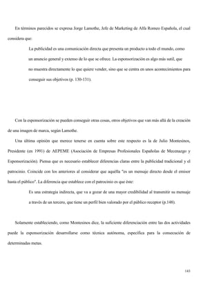 En términos parecidos se expresa Jorge Lamothe, Jefe de Marketing de Alfa Romeo Española, el cual
considera que:
La publicidad es una comunicación directa que presenta un producto a todo el mundo, como
un anuncio general y extenso de lo que se ofrece. La esponsorización es algo más sutil, que
no muestra directamente lo que quiere vender, sino que se centra en unos acontecimientos para
conseguir sus objetivos (p. 130-131).

Con la esponsorización se pueden conseguir otras cosas, otros objetivos que van más allá de la creación
de una imagen de marca, según Lamothe.
Una última opinión que merece tenerse en cuenta sobre este respecto es la de Julio Montesinos,
Presidente (en 1991) de AEPEME (Asociación de Empresas Profesionales Españolas de Mecenazgo y
Esponsorización). Piensa que es necesario establecer diferencias claras entre la publicidad tradicional y el
patrocinio. Coincide con los anteriores al considerar que aquélla "es un mensaje directo desde el emisor
hasta el público". La diferencia que establece con el patrocinio es que éste:
Es una estrategia indirecta, que va a gozar de una mayor credibilidad al transmitir su mensaje
a través de un tercero, que tiene un perfil bien valorado por el público receptor (p.148).

Solamente estableciendo, como Montesinos dice, la suficiente diferenciación entre las dos actividades
puede la esponsorización desarrollarse como técnica autónoma, específica para la consecución de
determinadas metas.

143

 