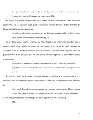 La esponsorización tiene un gran valor cuando el posicionamiento de las otras armas del plan
de marketing están equilibradas y son competitivas (p. 178).
En cuanto a la relación del patrocinio con la imagen de marca, podemos ver varias tendencias,
confluyentes, eso sí. En primer lugar, puede destacarse la posición de Isabel Barrera, Directora del
Restaurante Las Cortes, quien asegura que:
La corriente publicitaria actual recomienda unir la imagen a grupos sociales definidos, dentro
de los grandes acontecimientos del momento (p. 16).
Javier Barruetabeña, Director Comercial de Anglo Española de Distribución, considera que la
esponsorización puede reforzar la imagen de una marca, si se emplea el medio correcto. La
conceptualización del patrocinio como una forma de mantener y crear una buena imagen de marca, un
posicionamiento de los productos, pide una actividad de patrocinio específica. El citado Manuel Blasco
argumenta que:
La inversión en actividades de esponsorización sólo da su fruto y retorno en una imagen
corporativa seria y solvente, puesto que no existen otros parámetros económicos para hacerlo
(p. 31).
En relación con lo que decíamos poco antes, cuando relacionábamos la esponsorización con el
marketing, como una herramienta de éste, el Presidente de AEPEME no vacila en afirmar que el patrocinio
es:
Una variable del marketing que, en conexión con el resto de los instrumentos del mix, persigue
obtener unos rasgos de imagen y una difusión a través de la asociación a eventos, a personas
o actividades, pretendiendo al mismo tiempo una mayor segmentación de la audiencia (p.
145).

145

 