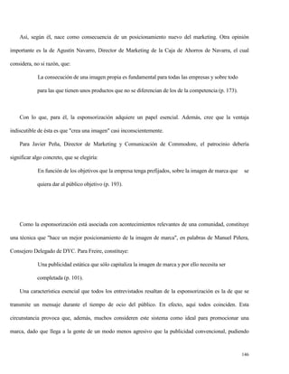 Así, según él, nace como consecuencia de un posicionamiento nuevo del marketing. Otra opinión
importante es la de Agustín Navarro, Director de Marketing de la Caja de Ahorros de Navarra, el cual
considera, no si razón, que:
La consecución de una imagen propia es fundamental para todas las empresas y sobre todo
para las que tienen unos productos que no se diferencian de los de la competencia (p. 173).

Con lo que, para él, la esponsorización adquiere un papel esencial. Además, cree que la ventaja
indiscutible de ésta es que "crea una imagen" casi inconscientemente.
Para Javier Peña, Director de Marketing y Comunicación de Commodore, el patrocinio debería
significar algo concreto, que se elegiría:
En función de los objetivos que la empresa tenga prefijados, sobre la imagen de marca que

se

quiera dar al público objetivo (p. 193).

Como la esponsorización está asociada con acontecimientos relevantes de una comunidad, constituye
una técnica que "hace un mejor posicionamiento de la imagen de marca", en palabras de Manuel Piñera,
Consejero Delegado de DYC. Para Freire, constituye:
Una publicidad estática que sólo capitaliza la imagen de marca y por ello necesita ser
completada (p. 101).
Una característica esencial que todos los entrevistados resaltan de la esponsorización es la de que se
transmite un mensaje durante el tiempo de ocio del público. En efecto, aquí todos coinciden. Esta
circunstancia provoca que, además, muchos consideren este sistema como ideal para promocionar una
marca, dado que llega a la gente de un modo menos agresivo que la publicidad convencional, pudiendo

146

 
