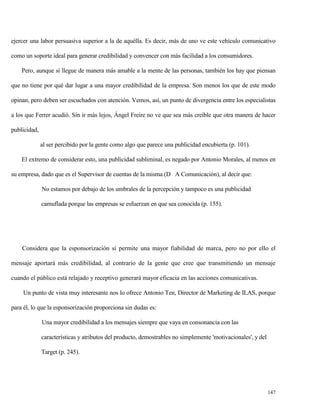 ejercer una labor persuasiva superior a la de aquélla. Es decir, más de uno ve este vehículo comunicativo
como un soporte ideal para generar credibilidad y convencer con más facilidad a los consumidores.
Pero, aunque sí llegue de manera más amable a la mente de las personas, también los hay que piensan
que no tiene por qué dar lugar a una mayor credibilidad de la empresa. Son menos los que de este modo
opinan, pero deben ser escuchados con atención. Vemos, así, un punto de divergencia entre los especialistas
a los que Ferrer acudió. Sin ir más lejos, Ángel Freire no ve que sea más creíble que otra manera de hacer
publicidad,
al ser percibido por la gente como algo que parece una publicidad encubierta (p. 101).
El extremo de considerar esto, una publicidad subliminal, es negado por Antonio Morales, al menos en
su empresa, dado que es el Supervisor de cuentas de la misma (D A Comunicación), al decir que:
No estamos por debajo de los umbrales de la percepción y tampoco es una publicidad
camuflada porque las empresas se esfuerzan en que sea conocida (p. 155).

Considera que la esponsorización sí permite una mayor fiabilidad de marca, pero no por ello el
mensaje aportará más credibilidad, al contrario de la gente que cree que transmitiendo un mensaje
cuando el público está relajado y receptivo generará mayor eficacia en las acciones comunicativas.
Un punto de vista muy interesante nos lo ofrece Antonio Ten, Director de Marketing de ILAS, porque
para él, lo que la esponsorización proporciona sin dudas es:
Una mayor credibilidad a los mensajes siempre que vaya en consonancia con las
características y atributos del producto, demostrables no simplemente 'motivacionales', y del
Target (p. 245).

147

 