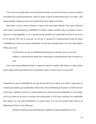 Con lo que no se puede aplicar como una fórmula siempre, sino que ha de tener en cuenta la categoría
de producto que se quiere promocionar, a quién se dirige, el tipo de acontecimiento que se va a cubrir... para
después diseñar un plan que recoja esto y permita alcanzar los objetivos deseados.
Para acabar con esto, merece destacarse el parecer del mencionado Eduardo Torre, quien diferencia
como nadie la receptividad de la credibilidad. El receptor siempre asimilará mejor un mensaje si asiste a
algo que le resulta agradable, y, así, la esponsorización posibilita una receptividad más fácil de los envíos
de los emisores. Pero ello no tiene que ver con que el mensaje de la esponsorización tenga una mayor
credibilidad que el resto de acciones publicitarias. La tesis más razonable parece ser la del citado Manuel
Piñera, para el que:
Si se hace bien, creo que la credibilidad del mensaje irá en aumento. Pero si no se tiene
cuidado, la esponsorización puede tener consecuencias contraproducentes para la empresa (p.
203).
Como toda acción publirrelacionística, el patrocinio debe ser rentable, debe ofrecer un saldo positivo
para la empresa para que realmente sea un instrumento efectivo y eficaz de ésta. Lo que sucede

normalmente es que la rentabilidad de este tipo de actividad sólo se aprecia a un medio o largo plazo, al
contrario, por ejemplo, que la publicidad; Tomás Curto, Jefe de Marketing de Pescanova, corrobora tal tesis
al decir que, superado el tiempo, las ventas aumentan por todas las acciones perpretadas. En este sentido,
otro de los puntos en los que no coinciden estos profesionales es el de cómo cuantificar esa rentabilidad.
Para algunos, los más, dicha rentabilidad no se puede medir. Es el caso de Gonzalo Sordo, Director de
Marketing de Elosúa, el cual afirma que:
Siempre ha habido una gran dificultad para cuantificar el impacto publicitario (p. 233).

148

 