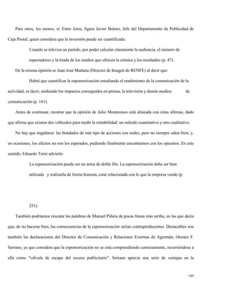 Para otros, los menos, sí. Entre éstos, figura Javier Bulnes, Jefe del Departamento de Publicidad de
Caja Postal, quien considera que la inversión puede ser cuantificada:
Cuando se televisa un partido, por poder calcular claramente la audiencia, el número de
espectadores y la tirada de los medios que ofrecen la crónica y los resultados (p. 47).
De la misma opinión es Juan José Muñana (Director de Imagen de RENFE) al decir que:
Habrá que cuantificar la esponsorización estudiando el rendimiento de la comunicación de la
actividad, es decir, midiendo los impactos conseguidos en prensa, la televisión y demás medios

de

comunicación (p. 161).
Antes de continuar, mostrar que la opinión de Julio Montesinos está alineada con éstas últimas, dado
que afirma que existen dos vehículos para medir la rentabilidad: un método cuantitativo y otro cualitativo.
No hay que engañarse: las bondades de este tipo de acciones son reales, pero no siempre salen bien, y,
en ocasiones, los efectos no son los esperados, pudiendo finalmente encontrarnos con los opuestos. En este
sentido, Eduardo Torre advierte:
La esponsorización puede ser un arma de doble filo. La esponsorización debe ser bien
utilizada y realizarla de forma honesta, estar relacionada con lo que la empresa vende (p.

251).
También podríamos rescatar las palabras de Manuel Piñera de pocas líneas más arriba, en las que decía
que, de no hacerse bien, las consecuencias de la esponsorización serían contraproducentes. Destacables son
también las declaraciones del Director de Comunicación y Relaciones Externas de Agromán, Orestes F.
Serrano, ya que considera que la esponsorización no se está comprendiendo correctamente, recurriéndose a
ella como "válvula de escape del exceso publicitario". Serrano aprecia una serie de ventajas en la

149

 
