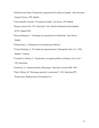 * Ministerio de Cultura “El patrocinio empresarial de la cultura en España”. Edit. Secretaría
General Técnica. 1992, Madrid.
* Ferrer Roselló, Clemente: “El esponsor al habla”. Ed. Dossat. 1991,Madrid
* Bianca y James Ford. “TV y Patrocinio”. Inst. Oficial de Radiotelevisión Española.
RTVE. Madrid 1995.
* Davara Rodriguez, J. “Estrategias de comunicación en Marketing”. Edit. Dassat,
Madrid.
* Solano Fleta, L. “Fundamentos de las Relaciones Públicas”.
* Vicente Domingo, E. “El contrato de esponsorización”. Monografía Cintas. S.A. 1998,
Madrid. 1ª Edición.
* Corredoira y Alfonso, L. “El patrocinio: su régimen jurídico en España y en la C.E.E.”
1991, Barcelona.
* Szybowicz, A. “Esponsorización y Mecenazgo”. Barcelona. Gestión 2000. 1990
* Parés i Maicas, M. “Mecenatge, patrocini i comunicació”. 1991. Barcelona PPV
Promociona y Publicaciones Universitarias S.A.

152

 