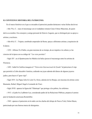 II. CONTEXTO E HISTORIA DEL PATROCINIO.
En el marco histórico en el que se encuadra el patrocinio pueden destacarse varias fechas decisivas:
- Año 70 a. C. : nace el mecenazgo con el ciudadano romano Caius Cilnius Maecenas, de quien
deriva su nombre. Era consejero y amigo personal de Octavio Augusto, que se distinguió por su apoyo a
artistas y escritores.
- Año 68 d. C. : Trajano, nombrado emperador de Roma, apoya a diferentes artistas y arquitectos de
la época.
- 1252 : Alfonso X el Sabio, un gran mecenas de su tiempo, da un impulso a la cultura y a las
ciencias de la época con su código de " Las siete partidas".
- Siglo XV : en el Quattrocento los Médicis de Italia ejercen el mecenazgo entre los artistas de
Florencia.
- 1492 : Isabel la Católica inaugura el " Patrocinio Internacional de Estado" al patrocinar el viaje
que permitió a Colón descubrir América, cediendo sus joyas además del dinero de algunos joyeros
judíos, para hacer el "gran viaje".
- Siglo XVI : los Papas Julio II, León X y Sixto, además de los Borgia, son mecenas de artistas como
Bramante, Rafael, Miguel Ángel o Leonardo da Vinci.
- Siglo XVII : aparece la figura del "filántropo" que protege a los pobres, los enfermos
- 1913 : el judío Ivy Ledbetter Lee, considerado padre de las Relaciones Públicas, prepara el camino
para la fundación americana Rockefeller.
- 1943 : aparece el patrocinio en la radio con las charlas del obispo de Nueva York, Fulton Sheen,
patrocinado por una famosa marca de detergentes.

16

 