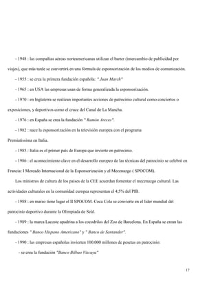 - 1948 : las compañías aéreas norteamericanas utilizan el barter (intercambio de publicidad por
viajes), que más tarde se convertirá en una fórmula de esponsorización de los medios de comunicación.
- 1955 : se crea la primera fundación española: " Juan March"
- 1965 : en USA las empresas usan de forma generalizada la esponsorización.
- 1970 : en Inglaterra se realizan importantes acciones de patrocinio cultural como conciertos o
exposiciones, y deportivos como el cruce del Canal de La Mancha.
- 1976 : en España se crea la fundación " Ramón Areces".
- 1982 : nace la esponsorización en la televisión europea con el programa
Premiatissima en Italia.
- 1985 : Italia es el primer país de Europa que invierte en patrocinio.
- 1986 : el acontecimiento clave en el desarrollo europeo de las técnicas del patrocinio se celebró en
Francia: I Mercado Internacional de la Esponsorización y el Mecenazgo ( SPOCOM).
Los ministros de cultura de los países de la CEE acuerdan fomentar el mecenazgo cultural. Las
actividades culturales en la comunidad europea representan el 4,5% del PIB.
- 1988 : en marzo tiene lugar el II SPOCOM. Coca Cola se convierte en el líder mundial del
patrocinio deportivo durante la Olimpiada de Seúl.
- 1989 : la marca Lacoste apadrina a los cocodrilos del Zoo de Barcelona. En España se crean las
fundaciones " Banco Hispano Americano" y " Banco de Santander".
- 1990 : las empresas españolas invierten 100.000 millones de pesetas en patrocinio:
- se crea la fundación "Banco Bilbao Vizcaya"

17

 