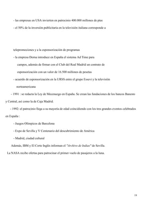 - las empresas en USA invierten en patrocinio 400.000 millones de ptas
- el 50% de la inversión publicitaria en la televisión italiana corresponde a

telepromociones y a la esponsorización de programas
- la empresa Dorna introduce en España el sistema Ad Time para
campos, además de firmar con el Club del Real Madrid un contrato de
esponsorización con un valor de 16.500 millones de pesetas
- acuerdo de esponsorización en la URSS entre el grupo Essevi y la televisión
norteamericana
- 1991 : se redacta la Ley de Mecenazgo en España. Se crean las fundaciones de los bancos Banesto
y Central, así como la de Caja Madrid.
- 1992: el patrocinio llega a su mayoría de edad coincidiendo con los tres grandes eventos celebrados
en España :
- Juegos Olímpicos de Barcelona
- Expo de Sevilla y V Centenario del descubrimiento de América
- Madrid, ciudad cultural
Además, IBM y El Corte Inglés informan el "Archivo de Indias" de Sevilla.
La NASA recibe ofertas para patrocinar el primer vuelo de pasajeros a la luna.

18

 