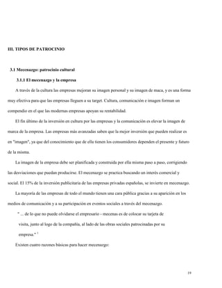 III. TIPOS DE PATROCINIO

3.1 Mecenazgo: patrocinio cultural
3.1.1 El mecenazgo y la empresa
A través de la cultura las empresas mejoran su imagen personal y su imagen de maca, y es una forma
muy efectiva para que las empresas lleguen a su target. Cultura, comunicación e imagen forman un
compendio en el que las modernas empresas apoyan su rentabilidad.
El fin último de la inversión en cultura por las empresas y la comunicación es elevar la imagen de
marca de la empresa. Las empresas más avanzadas saben que la mejor inversión que pueden realizar es
en "imagen", ya que del conocimiento que de ella tienen los consumidores dependen el presente y futuro
de la misma.
La imagen de la empresa debe ser planificada y construida por ella misma paso a paso, corrigiendo
las desviaciones que puedan producirse. El mecenazgo se practica buscando un interés comercial y
social. El 15% de la inversión publicitaria de las empresas privadas españolas, se invierte en mecenazgo.
La mayoría de las empresas de todo el mundo tienen una cara pública gracias a su aparición en los
medios de comunicación y a su participación en eventos sociales a través del mecenazgo.
" ... de lo que no puede olvidarse el empresario - mecenas es de colocar su tarjeta de
visita, junto al logo de la compañía, al lado de las obras sociales patrocinadas por su
empresa." 1
Existen cuatro razones básicas para hacer mecenazgo:

19

 