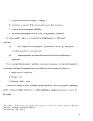 1 - Fijar posicionamiento de compañía a largo plazo
2 - Incrementar la presencia de la empresa en los medios de comunicación
3 - Potenciar los presupuestos de publicidad
4 - Búsqueda se una imagen líder en el sector al que pertenezca la empresa2
La presencia en los medios de comunicación se multiplica gracias al doble canal
empleado:
a)

Noticias gratuitas sobre la empresa que patrocina el mecenazgo, dadas por los
periodistas que cubren el acontecimiento

b)

Mensajes pagados por la campaña de publicidad realizada por la empresa
patrocinada

Con el canal gratuito de noticias y reportajes, los mensajes tienen más valor y credibilidad para los
consumidores. Los beneficios que persigue este fondo de inversión se pueden dividir en tres:
1. Imagen de marca empresarial
2. Prestigio social
3. Influencia política y social
A través de la imagen de marca, la imagen consigue beneficios a medio y largo plazo, el prestigio
conlleva mejores resultados financieros y la influencia política y social está muy unida a los otros dos
dividendos.

1

DE ANDRES, A. J. “La comunicación integral en el marketing-mix.” Ed. Internacional de Relaciones Publicas. Extraido de
“Patrocinio y Mecenazgo” del mismo autor. Pág 59.
2
DE ANDRES,A. J. Op. Cit Pág.88

20

 