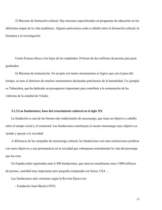 5) Mecenas de formación cultural. Hay mecenas especializados en programas de educación en los
diferentes etapas de la vida académica. Algunos patrocinios están a caballo entre la formación cultural, la
literatura y la investigación.

Unión Fenosa ofrece a los hijos de los empleados 10 becas de dos millones de pesetas para post
graduados.
6) Mecenas de restauración. En un país con tantos monumentos es lógico que con el paso del
tiempo, se note el deterioro de muchos monumentos declarados patrimonio de la humanidad. Un ejemplo
es Tabacalera, que ha dedicado un presupuesto importante para contribuir a la restauración de las
vidrieras de la catedral de Toledo.

3.1.3.Las fundaciones, base del renacimiento cultural en el siglo XX
La fundación es una de las formas más tradicionales de mecenazgo, que tiene un objetivo a caballo
entre el campo social y el comercial. Las fundaciones constituyen el escaso mecenazgo cuyo objetivo es
ayudar y apoyar a la sociedad.
A diferencia de las campañas de mecenazgo cultural, las fundaciones son unas instituciones jurídicas
con unos objetivos y una permanencia en la sociedad que sobrepasan normalmente la vida del personaje
que las crea.
En España están registradas unas 6.300 fundaciones, que mueven anualmente unos 5.000 millones
de pesetas, cantidad muy importante pero pequeña comparada con Suiza, USA ...
Las fundaciones más veteranas según la Revista Época son:
- Fundación Juan March (1955)

22

 