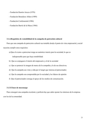 - Fundación Ramón Areces (1976)
- Fundación Benedicto Alfaro (1989)
- Fundación Confemental (1986)
- Fundación Barrié de la Maza (1966)

3.1.4.Requisitos de rentabilidad de la campaña de patrocinio cultural
Para que una campaña de patrocinio cultural sea rentable desde el punto de vista empresarial y social
necesita cumplir unos requisitos:
a) Que el evento a patrocinar tenga un auténtico interés para la sociedad, lo que es
indispensable para que haya rentabilidad.
b) Que se conjuguen el interés del empresario y el de la sociedad
c) Que se potencie la imagen de marca de la compañía y la de sus directivos.
d) Que la campaña sea vista y oída por el target que interesa al patrocinador.
e) Que la campaña sea comprendida por la sociedad y los lideres de opinión
f) Que el patrocinador consiga el apoyo de los medios de comunicación.

3.1.5.Clases de mecenazgo
Para conseguir una campaña excelente y perfecta hay que saber ajustar los intereses de la empresa
con los de la comunidad.

23

 