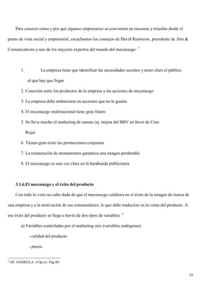 Para conocer cómo y por qué algunos empresarios se convierten en mecenas y triunfan desde el
punto de vista social y empresarial, escuchamos los consejos de David Resnicow, presidente de Arts &
Comunications y uno de los mayores expertos del mundo del mecenazgo: 3

1.

La empresa tiene que identificar las necesidades sociales y tener claro el público
al que hay que llegar

2. Conexión entre los productos de la empresa y las acciones de mecenazgo
3. La empresa debe embarcarse en acciones que no le gusten
4. El mecenazgo multinacional tiene gran futuro
5. Se lleva mucho el marketing de causas (ej. tarjeta del BBV en favor de Cruz
Roja)
6. Tienen gran éxito las promociones conjuntas
7. La restauración de monumentos garantiza una imagen perdurable
8. El mecenazgo es una voz clara en la barabunda publicitaria

3.1.6.El mecenazgo y el éxito del producto
Con todo lo visto no cabe duda de que el mecenazgo colabora en el éxito de la imagen de marca de
una empresa y a la motivación de sus consumidores, lo que debe traducirse en la venta del producto. A
ese éxito del producto se llega a través de dos tipos de variables: 4
a) Variables controladas por el marketing mix (variables endógenas)
- calidad del producto
- precio

3

DE ANDRES,A. J.Op.cit. Pág 89.

24

 