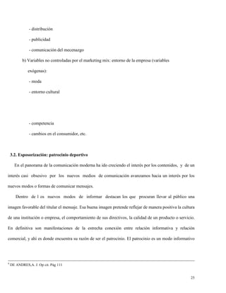 - distribución
- publicidad
- comunicación del mecenazgo
b) Variables no controladas por el marketing mix: entorno de la empresa (variables
exógenas):
- moda
- entorno cultural

- competencia
- cambios en el consumidor, etc.

3.2. Esposorización: patrocinio deportivo
En el panorama de la comunicación moderna ha ido creciendo el interés por los contenidos, y de un
interés casi obsesivo por los nuevos medios de comunicación avanzamos hacia un interés por los
nuevos modos o formas de comunicar mensajes.
Dentro de l os nuevos modos de informar destacan los que procuran llevar al público una
imagen favorable del titular el mensaje. Esa buena imagen pretende reflejar de manera positiva la cultura
de una institución o empresa, el comportamiento de sus directivos, la calidad de un producto o servicio.
En definitiva son manifestaciones de la estrecha conexión entre relación informativa y relación
comercial, y ahí es donde encuentra su razón de ser el patrocinio. El patrocinio es un modo informativo

4

DE ANDRES,A. J. Op cit. Pág 111

25

 