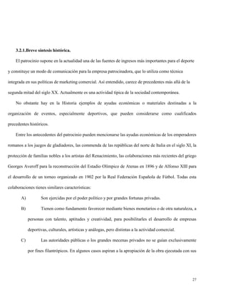 3.2.1.Breve síntesis histórica.
El patrocinio supone en la actualidad una de las fuentes de ingresos más importantes para el deporte
y constituye un modo de comunicación para la empresa patrocinadora, que lo utiliza como técnica
integrada en sus políticas de marketing comercial. Así entendido, carece de precedentes más allá de la
segunda mitad del siglo XX. Actualmente es una actividad típica de la sociedad contemporánea.
No obstante hay en la Historia ejemplos de ayudas económicas o materiales destinadas a la
organización de eventos, especialmente deportivos, que pueden considerarse como cualificados
precedentes históricos.
Entre los antecedentes del patrocinio pueden mencionarse las ayudas económicas de los emperadores
romanos a los juegos de gladiadores, las commenda de las repúblicas del norte de Italia en el siglo XI, la
protección de familias nobles a los artistas del Renacimiento, las colaboraciones más recientes del griego
Georges Averoff para la reconstrucción del Estadio Olímpico de Atenas en 1896 y de Alfonso XIII para
el desarrollo de un torneo organizado en 1902 por la Real Federación Española de Fútbol. Todas esta
colaboraciones tienes similares características:
A)

Son ejercidas por el poder político y por grandes fortunas privadas.

B)

Tienen como fundamento favorecer mediante bienes monetarios o de otra naturaleza, a
personas con talento, aptitudes y creatividad, para posibilitarles el desarrollo de empresas
deportivas, culturales, artísticas y análogas, pero distintas a la actividad comercial.

C)

Las autoridades públicas o los grandes mecenas privados no se guían exclusivamente
por fines filantrópicos. En algunos casos aspiran a la apropiación de la obra ejecutada con sus

27

 