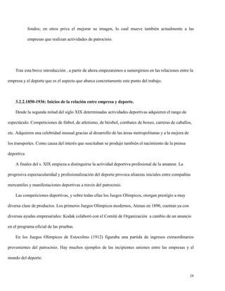 fondos; en otros priva el mejorar su imagen, lo cual mueve también actualmente a las
empresas que realizan actividades de patrocinio.

Tras esta breve introducción , a partir de ahora empezaremos a sumergirnos en las relaciones entre la
empresa y el deporte que es el aspecto que abarca concretamente este punto del trabajo.

3.2.2.1850-1936: Inicios de la relación entre empresa y deporte.
Desde la segunda mitad del siglo XIX determinadas actividades deportivas adquieren el rango de
espectáculo. Competiciones de fútbol, de atletismo, de béisbol, combates de boxeo, carreras de caballos,
etc. Adquieren una celebridad inusual gracias al desarrollo de las áreas metropolitanas y a la mejora de
los transportes. Como causa del interés que suscitaban se produjo también el nacimiento de la prensa
deportiva.
A finales del s. XIX empieza a distinguirse la actividad deportiva profesional de la amateur. La
progresiva espectacularidad y profesionalización del deporte provoca alianzas iniciales entre compañías
mercantiles y manifestaciones deportivas a través del patrocinio.
Las competiciones deportivas, y sobre todas ellas los Juegos Olímpicos, otorgan prestigio a muy
diversa clase de productos. Los primeros Juegos Olímpicos modernos, Atenas en 1896, cuentan ya con
diversas ayudas empresariales: Kodak colaboró con el Comité de Organización a cambio de un anuncio
en el programa oficial de las pruebas.
En los Juegos Olímpicos de Estocolmo (1912) figuraba una partida de ingresos extraordinarios
provenientes del patrocinio. Hay muchos ejemplos de las incipientes uniones entre las empresas y el
mundo del deporte:

28

 