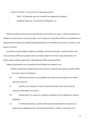 - gorras Universelle: “las que llevan los principales atletas”,
-

Persil: “el detergente que lava la ropa de los campeones del deporte”,

-

Heineken´s Beer era “la cerveza de la Olimpiada”, etc.

Desde los juegos de Estocolmo los derechos para comercializar con signos o referentes deportivos y
olímpicos se convierten en un bien preciado. Y en los juegos de Amsterdam (1928) ya se contabilizan los
ingresos proporcionados por la publicidad proporcionales a los obtenidos por el acceso a estadio y en los
quioscos cercanos.
Las alianzas empresa-deporte empiezan a abundar a comienzos del siglo. La primera edición del
Tour de Francia (1903), por ejemplo contó con el diario deportivo La Veló como patrocinador y los
demás equipos estaban organizados y financiados por fabricantes de bicicletas.
Algunas características de este período inicial del patrocinio deportivo son:
A) Marco empresarial. Protagonismo de los comercios y empresas procedentes en gran medida
del sector comercial del deporte.
B)

Motivación comercial. Las compañías mercantiles son motivadas por una nítida
intención comercial.

C)

Sencillez en el mensaje. El tipo de narración utilizado en los anuncios de las
empresas colaboradoras es sencillo.

D)

Ambito local. Los comercios o empresas colaboran con actividades de su entorno
geográfico.

E)

Contribución modesta. Aquellos primeros patrocinios deportivos suponen una
ayuda de poca importancia para el desarrollo del deporte y tienden a concretarse en la

29

 