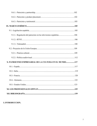 8.6.1.- Patrocinio y partnership..................................................................................102
8.6.2.- Patrocinio y product placement.......................................................................102
8.6.3.- Patrocinio y testimonial...................................................................................103
IX. MARCO JURÍDICO.....................................................................................................105
9.1.- Legislación española................................................................................................105
9.1.1.- Regulación del patrocinio en las televisiones españolas.................................106
9.1.2.- RTVE...............................................................................................................106
9.1.3.- Telemadrid.......................................................................................................108
9.2.- Proyectos de la Unión Europea...............................................................................109
9.2.1.- Práctica cultural...............................................................................................109
9.2.2.- Política audiovisual..........................................................................................112
X. PATROCINIO EMPRESARIAL DE LA CULTURA EN EL MUNDO..................117
10.1.- España....................................................................................................................117
10.2.- Italia........................................................................................................................119
10.3.- Francia....................................................................................................................120
10.4.- Alemania................................................................................................................122
10.5.- Estados Unidos......................................................................................................123
XI. LOS PROFESIONALES OPINAN.............................................................................125
XII. BIBLIOGRAFÍA.........................................................................................................139

I. INTRODUCCION.

3

 