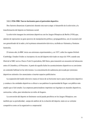 3.2.3. 1936-1980: Nuevos horizontes para el patrocinio deportivo.
Dos factores dinamizan el patrocinio durante esta nueva etapa: el desarrollo de la televisión y la
transformación del deporte en fenómeno social.
La televisión inaugura las emisiones deportivas con los Juegos Olímpicos de Berlín (1936) que,
además de representar un gran ejercicio de manipulación política y propagandística, son el escenario del
uso generalizado de la radio y de la primera retrasmisión televisiva, recibida en Alemania y fronteras
limítrofes.
El mismo año, la BBC inicia sus emisiones experimentales y, en 1937, cubre las regatas OxfordCambridge. Estados Unidos se incorpora a la era del deporte televisado en mayo de 1939, cuando una
filial de la NBC envía a Nueva York Un periodista, Bill Stern, para transmitir un encuentro de baloncesto
entre el Columbia y el Princeton. A partir de aquella fecha los acontecimientos deportivos se convierten
en contenido habitual en las televisiones. La concentración de audiencias provocada por emisiones
deportivas estimula a los anunciantes a insertar espacios publicitarios.
La expansión del medio televisivo marca el inicio de un horizonte nuevo para el patrocinio deportivo
y conduce a las entidades deportivas a ofrecer a sus padrinos la oportunidad de llegar a un público más
amplio que el del estadio. Las empresas patrocinadoras imprimen sus logotipos en atuendos deportivos,
carrocerías, vallas, para introducirse en miles de hogares.
La conversión del deporte en fenómeno social puede percibirse en los Juegos Olímpicos; son
también por su periodicidad, campo de análisis de la evolución del deporte, tanto en su vertiente
competitiva como en la organizativa o empresarial.

31

 
