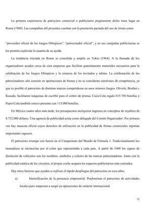 La primera experiencia de patrocinio comercial o publicitario propiamente dicho tiene lugar en
Roma (1960). Las compañías allí presentes cuentan con la prestación pactada del uso de lemas como

“proveedor oficial de los Juegos Olímpicos”, “patrocinador oficial”, y en sus campañas publicitarias se
les permite explicitar la cuantía de su ayuda.
La tendencia iniciada en Roma se consolida y amplía en Tokio (1964). A la llamada de los
organizadores acuden cerca de cien empresas que facilitan gratuitamente materiales necesarios para la
celebración de los Juegos Olímpicos y la estancia de los invitados y atletas. La colaboración de los
patrocinadores aún consiste en aportaciones de bienes y no se consideran cuestiones de competencia, ya
que es posible el patrocinio de distintas marcas competidoras en unos mismos Juegos. Olivetti, Brother y
Kusuda, facilitaron máquinas de escribir para el centro de prensa; Coca-Cola regaló 615.750 botellas y
Pepsi-Cola también estuvo presente con 115.000 botellas.
En México cuatro años más tarde, los presupuestos incluyeron ingresos en conceptos de royalties de
8.752.000 dólares. Una agencia de publicidad actúa como delegada del Comité Organizador: Por primera
vez hay mascota oficial cuyos derechos de utilización en la publicidad de firmas comerciales reportan
importantes ingresos.
El patrocinio irrumpe con fuerza en el Campeonato del Mundo de Fórmula 1. Tradicionalmente los
monoplaza se reconocían por el color que representaba a cada país. A partir de 1968 los signos de
distinción de vehículos son los nombres, símbolos y colores de las marcas patrocinadoras. Junto con la
publicidad estática de los circuitos, el propio coche acapara los espacios publicitarios más cotizados.
Hay otros factores que ayudan a explicar el rápido despliegue del patrocinio en esos años:
a)

Intensificación de la presencia empresarial. Predominan el patrocinio de actividades
locales pero empiezan a surgir ya operaciones de carácter internacional.

32

 