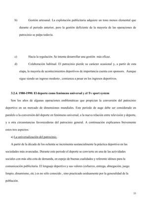 b)

Gestión artesanal. La explotación publicitaria adquiere un tono menos elemental que
durante el periodo anterior, pero la gestión deficiente de la mayoría de las operaciones de
patrocinio se palpa todavía.

c)

Hacia la regulación. Se intenta desarrollar una gestión más eficaz.

d)

Colaboración habitual. El patrocinio pierde su carácter ocasional y, a partir de esta
etapa, la mayoría de acontecimientos deportivos de importancia cuenta con sponsors. Aunque
sigue siendo un ingreso modesto , comienza a pesar en los ingresos deportivos.

3.2.4. 1980-1990: El deporte como fenómeno universal y el Tv sport system
Son los años de algunas operaciones emblemáticas que propician la conversión del patrocinio
deportivo en un mercado de dimensiones mundiales. Este periodo de auge debe ser considerado en
paralelo a la conversión del deporte en fenómeno universal, a la nueva relación entre televisión y deporte,
y a otra circunstancias favorecedoras del patrocinio general. A continuación explicamos brevemente
estos tres aspectos:
a) La universalización del patrocinio.
A partir de la década de los ochenta se incrementa sustancialmente la práctica deportiva en las
sociedades más avanzadas. Durante este periodo el deporte se convierte en una de las actividades
sociales con más alta cota de demanda, en espejo de buenas cualidades y referente idóneo para la
comunicación publicitaria. El lenguaje deportivo y sus valores (esfuerzo, entrega, abnegación, juego
limpio, dinamismo, etc.) es no sólo conocido , sino practicado asiduamente por la generalidad de la
población.

33

 