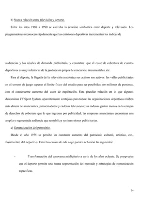 b) Nueva relación entre televisión y deporte.
Entre los años 1980 a 1990 se estrecha la relación simbiótica entre deporte y televisión. Los
programadores reconocen rápidamente que las emisiones deportivas incrementan los índices de

audiencias y los niveles de demanda publicitaria, y constatan que el coste de cobertura de eventos
deportivos es muy inferior al de la producción propia de concursos, documentales, etc.
Para el deporte, la llegada de la televisión revaloriza sus activos sus activos: las vallas publicitarias
en el terreno de juego superan el límite físico del estadio para ser percibidas por millones de personas,
con el consecuente aumento del valor de explotación. Esta peculiar relación en lo que algunos
denominan TV Sport System, aparentemente ventajoso para todos: las organizaciones deportivas reciben
más dinero de anunciantes, patrocinadores y cadenas televisivas; las cadenas gastan menos en la compra
de derechos de cobertura que lo que ingresan por publicidad; las empresas anunciantes encuentran una
amplia y segmentada audiencia que rentabiliza sus inversiones publicitarias.
c) Generalización del patrocinio.
Desde el año 1975 se percibe un constante aumento del patrocinio cultural, artístico, etc.,
favorecedor del deportivo. Entre las causas de este auge pueden señalarse las siguientes:

-

Transformación del panorama publicitario a partir de los años ochenta. Se comprueba
que el deporte permite una buena segmentación del mercado y estrategias de comunicación
específicas.

34

 