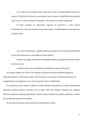 -

A lo largo de este período toman fuerza ideas sobre la responsabilidad social de la
empresa. El patrocinio comienza a considerarse como un plus a la publicidad convencional:
con él ya no se vende únicamente un producto, sino más bien un talante empresarial

-

El buen resultado de operaciones rigurosas de patrocinio y otras razones
circunstanciales, como las crecientes restricciones legales a la publicidad de ciertos productos
(alcohol, tabaco,

-

-

etc.): como consecuencia , aquellas empresas encauzaron sus inversiones publicitarias
a través de la promoción de actividades de interés general.

-

Cambios en el papel inversor de las autoridades públicas y globalización de los medios
de comunicación.

-

Ascendente deseo de las compañías por impulsar la imagen institucional.

Los Juegos olímpicos de 1984 en Los Angeles constituyen la primera exhibición gigante de
patrocinio deportivo y obtuvieron un gran éxito financiero. Las enormes inversiones comienzan a ir
acompañadas de investigaciones más o menos rigurosas sobre su rentabilidad.
La experiencia de Los Angeles conduce al Comité Olímpico Internacional a diseñar el programa de
patrocinio mundial olímpico, conocido con las siglas TOP (The Olimpic Program). Las empresas
adscritas al programa disponen del derecho a utilizar en todo el mundo los símbolos olímpicos, a cambio
de una destacada aportación económica.
En este periodo destacan como características del patrocinio actual:

35

 