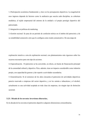1.-Participación económica fundamental, y clave en los presupuestos deportivos. La magnitud de
esos ingresos depende de factores como la audiencia que suscita cada disciplina, su cobertura
mediática, el tejido empresarial del entorno de la entidad o el propio prestigio deportivo del
patrocinado.
2.-Integración en políticas de marketing.
3.-Gestión racional. Se pasa de un periodo de confusión teórica en el ámbito del patrocinio y de
su rentabilidad comercial a otro que lo configura como modo comunicativo. De una etapa de

explotación intuitiva a otra de explotación racional, con planteamientos más rigurosos sobre los
recursos necesarios para este tipo de acciones.
4.-Especialización. El patrocinio se ha convertido, en efecto, en fuente de financiación principal
de la comunidad cultural y deportiva. Pero, además, tiene un impacto considerable como industria
propia, con capacidad de generar y dar soporte a actividades secundarias.
5.-Generalización. Si al comienzo de los años cincuenta el patrocinio de actividades deportivas
parecía reservado a empresas del sector deportivo, y en los setenta a tabacaleras y el alcohol,
actualmente es una actividad aceptada en toda clase de empresas, sin ningún tipo de distinción
sectorial.

3.2.5. Década de los noventa: inversiones dinerarias..
En la década de los noventa el patrocinio deportivo adquiere dimensiones extraordinarias.

36

 