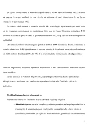 En España concretamente el patrocinio deportivo movió en1991 aproximadamente 50.000 millones
de pesetas. La excepcionalidad de esta cifra ha de atribuirse al papel dinamizador de los Juegos
olímpicos de Barcelona en 1992.
En cuanto a mediciones de la inversión mundial, ISL Marketing (la agencia encargada, entre otros,
de los programas comerciales de los mundiales de fútbol y de los Juegos Olímpicos) estimaba en 4.100
millones de dólares el gasto de 1987, lo que representaba entre un 2,5 % y 3,5% de la inversión global en
publicidad.
Otro análisis posterior situaba el gasto global de 1989 en 5.000 millones de dólares. Finalmente el
estudio más reciente de ISL considera que el mercado mundial de derechos de patrocinio puede valorarse
en 8.300 millones de dólares (1991). El 70% de la inversión global correspondería a la adquisición de

derechos de patrocinio de eventos deportivos, mientras que el 30% iba destinado a patrocinios de otras
áreas temáticas.
Vista y analizada la evolución del patrocinio, siguiendo principalmente el curso de los Juegos
Olímpicos ahora aludiremos para concluir este apartado del trabajo a las finalidades básicas del
patrocinio.

3.2.6.Finalidades del patrocinio deportivo.
Podrían considerarse dos finalidades de esta actividad: objetiva y subjetiva.
 Finalidad objetiva, esencial en toda operación de patrocinio, es la ayuda para facilitar la
organización de una actividad; esta colaboración otorga el derecho a hacer pública la
condición de patrocinador y a explotarla publicitariamente, pero lo que fundamentalmente

37

 