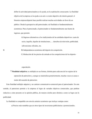 define la actividad patrocinadora es la ayuda, no la explotación consecuente. La finalidad
objetiva de la empresa es la ayuda a un acto o evento deportivo de interés general: el
binomio empresa/deporte hace posible realizar muchas actividades en favor de un
público. Desde la perspectiva del patrocinador, tal finalidad es fundamentalmente
económica. Para el patrocinado, el patrocinador es fundamentalmente una fuente de
ingresos, que permite:
A) Ingresos alternativos a los tradicionales de las entidades deportivas: cuota de
socio, taquilla, alquiler de instalaciones, .... derechos de televisión, publicidad,
subvenciones oficiales, etc.
B

B) Independencia económica del deporte de competición.
C) Reducción de los precios de entrada en las competiciones de los deporte-

espectáculo.
 Finalidad subjetiva: es múltiple en sus formas, distinta para cada uno de los sujetos de la
operación de patrocinio y, aunque se materializa posteriormente, muchas veces es causa o
motor del acuerdo de patrocinio.
Esta finalidad múltiple adquiere y un carácter comunicativo-comercial para el patrocinador. En este
sentido, el patrocinio permite a la empresa el logro de variados objetivos comerciales, que podrían
reducirse a estar presente en la opinión pública, de manera similar pero distinta a como se logra con la
publicidad.
La finalidad es compatible con otra de carácter económico que incluye ventajas como:
a) Precios más rentables que en otros tipos de inversiones publicitarias o promocionales.

38

 