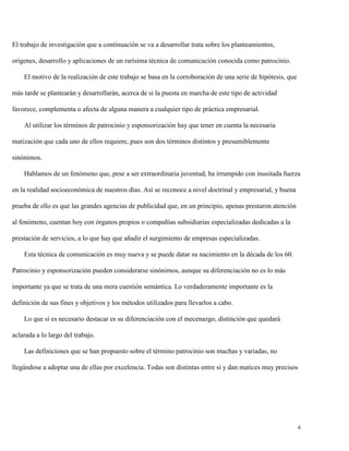 El trabajo de investigación que a continuación se va a desarrollar trata sobre los planteamientos,
orígenes, desarrollo y aplicaciones de un rarísima técnica de comunicación conocida como patrocinio.
El motivo de la realización de este trabajo se basa en la corroboración de una serie de hipótesis, que
más tarde se plantearán y desarrollarán, acerca de si la puesta en marcha de este tipo de actividad
favorece, complementa o afecta de alguna manera a cualquier tipo de práctica empresarial.
Al utilizar los términos de patrocinio y esponsorización hay que tener en cuenta la necesaria
matización que cada uno de ellos requiere, pues son dos términos distintos y presumiblemente
sinónimos.
Hablamos de un fenómeno que, pese a ser extraordinaria juventud, ha irrumpido con inusitada fuerza
en la realidad socioeconómica de nuestros días. Así se reconoce a nivel doctrinal y empresarial, y buena
prueba de ello es que las grandes agencias de publicidad que, en un principio, apenas prestaron atención
al fenómeno, cuentan hoy con órganos propios o compañías subsidiarias especializadas dedicadas a la
prestación de servicios, a lo que hay que añadir el surgimiento de empresas especializadas.
Esta técnica de comunicación es muy nueva y se puede datar su nacimiento en la década de los 60.
Patrocinio y esponsorización pueden considerarse sinónimos, aunque su diferenciación no es lo más
importante ya que se trata de una mera cuestión semántica. Lo verdaderamente importante es la
definición de sus fines y objetivos y los métodos utilizados para llevarlos a cabo.
Lo que sí es necesario destacar es su diferenciación con el mecenazgo, distinción que quedará
aclarada a lo largo del trabajo.
Las definiciones que se han propuesto sobre el término patrocinio son muchas y variadas, no
llegándose a adoptar una de ellas por excelencia. Todas son distintas entre sí y dan matices muy precisos

4

 