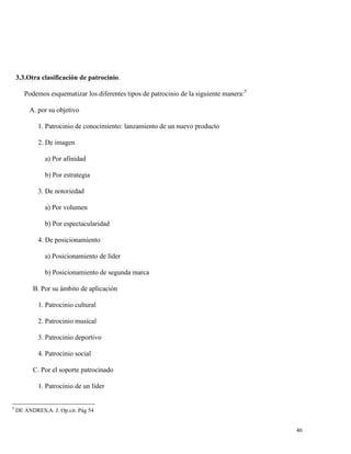 3.3.Otra clasificación de patrocinio.
Podemos esquematizar los diferentes tipos de patrocinio de la siguiente manera:5
A. por su objetivo
1. Patrocinio de conocimiento: lanzamiento de un nuevo producto
2. De imagen
a) Por afinidad
b) Por estrategia
3. De notoriedad
a) Por volumen
b) Por espectacularidad
4. De posicionamiento
a) Posicionamiento de líder
b) Posicionamiento de segunda marca
B. Por su ámbito de aplicación
1. Patrocinio cultural
2. Patrocinio musical
3. Patrocinio deportivo
4. Patrocinio social
C. Por el soporte patrocinado
1. Patrocinio de un líder

5

DE ANDRES,A. J. Op.cit. Pág 54

40

 