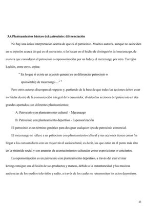 3.4.Planteamientos básicos del patrocinio: diferenciación
No hay una única interpretación acerca de qué es el patrocinio. Muchos autores, aunque no coinciden
en su opinión acerca de qué es el patrocinio, si lo hacen en el hecho de distinguirlo del mecenazgo, de
manera que consideran el patrocinio o esponsorización por un lado y el mecenazgo por otro. Torrejón
Lechón, entre otros, opina:
" En lo que sí existe un acuerdo general es en diferenciar patrocinio o
sponsorship de mecenazgo ..." 6
Pero otros autores discrepan al respecto y, partiendo de la base de que todas las acciones deben estar
incluidas dentro de la comunicación integral del consumidor, dividen las acciones del patrocinio en dos
grandes apartados con diferentes planteamientos:
A. Patrocinio con planteamiento cultural - Mecenazgo
B. Patrocinio con planteamiento deportivo - Esponsorización
El patrocinio es un término genérico para designar cualquier tipo de patrocinio comercial.
El mecenazgo se refiere a un patrocinio con planteamiento cultural y sus acciones tienen como fin
llegar a los consumidores con un mayor nivel sociocultural, es decir, los que están en el punto más alto
de la pirámide social y son amantes de acontecimientos culturales como exposiciones o conciertos.
La esponsorización es un patrocinio con planteamiento deportivo, a través del cual el mar
keting consigue una difusión de sus productos y marcas, debido a la instantaneidad y las masivas
audiencias de los medios televisión y radio, a través de los cuales se retransmiten los actos deportivos.

43

 